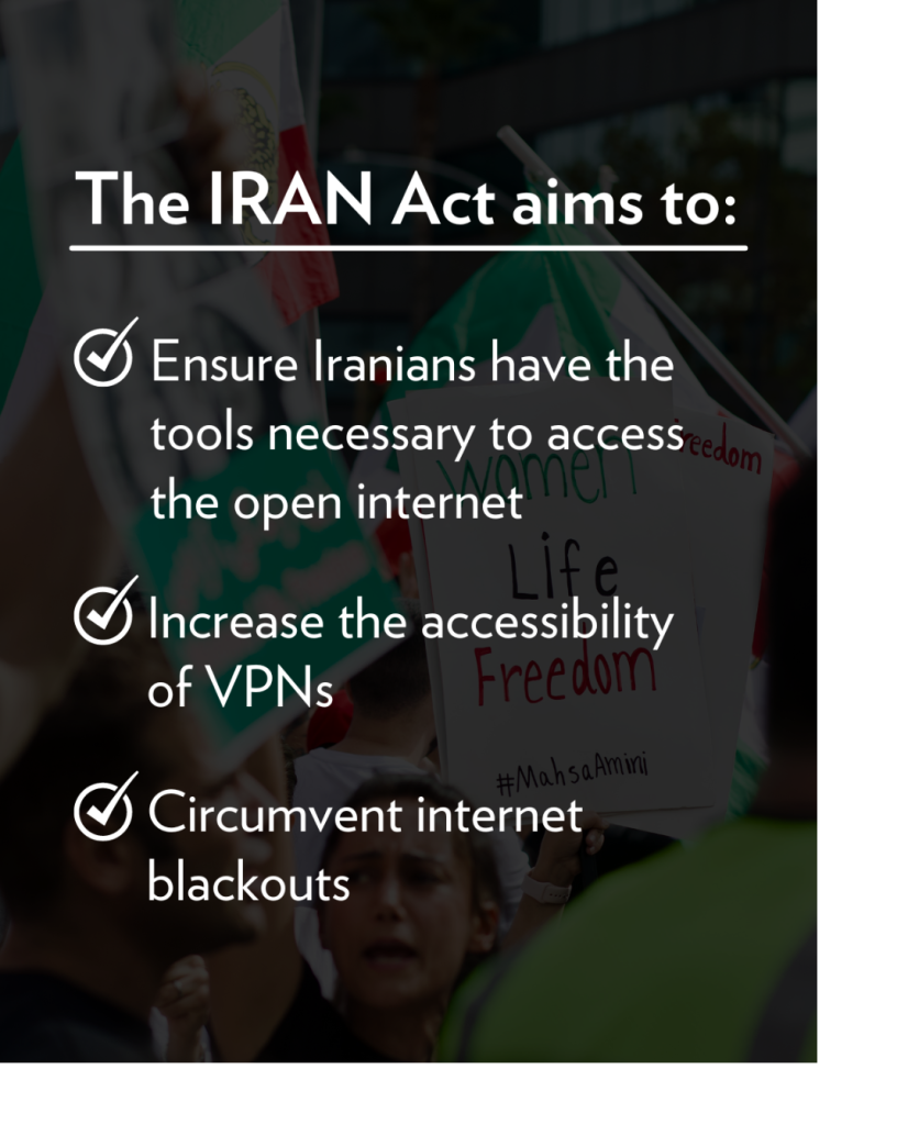 IRAN Act aims to: Ensure Iranians have the tools necessary to access the open internet, increase the accessibility of VPNs, and circumvent internet blackouts